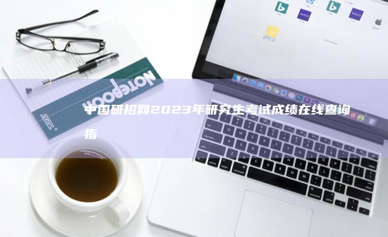 中国研招网2023年研究生考试成绩在线查询指南